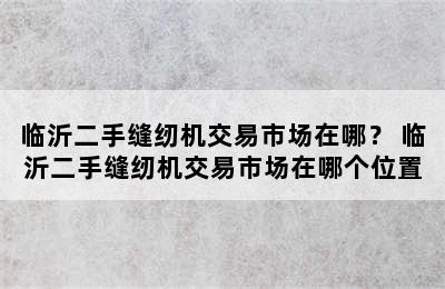 临沂二手缝纫机交易市场在哪？ 临沂二手缝纫机交易市场在哪个位置